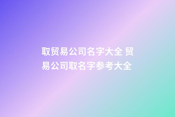 取贸易公司名字大全 贸易公司取名字参考大全-第1张-公司起名-玄机派